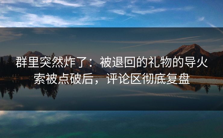 群里突然炸了：被退回的礼物的导火索被点破后，评论区彻底复盘