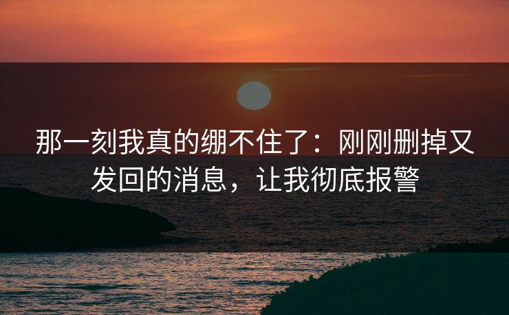 那一刻我真的绷不住了：刚刚删掉又发回的消息，让我彻底报警