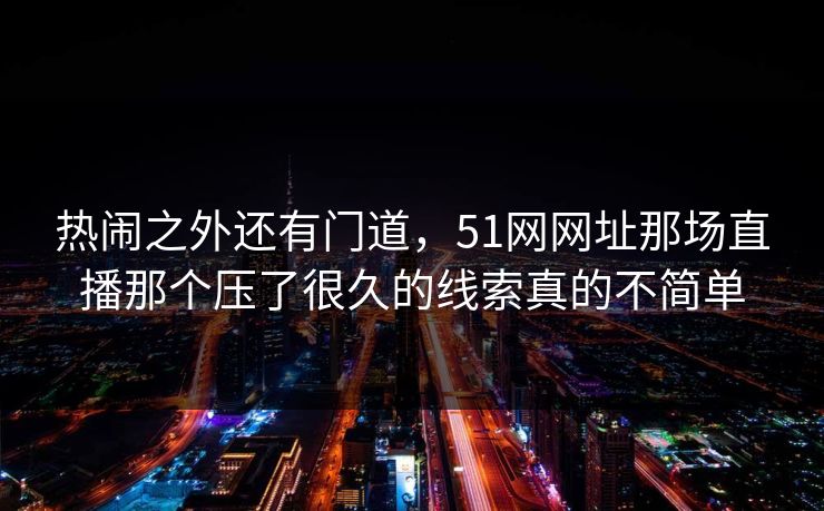 热闹之外还有门道，51网网址那场直播那个压了很久的线索真的不简单
