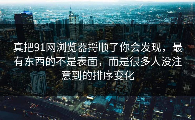 真把91网浏览器捋顺了你会发现，最有东西的不是表面，而是很多人没注意到的排序变化  第1张